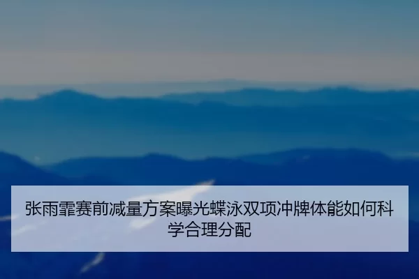 张雨霏赛前减量方案曝光蝶泳双项冲牌体能如何科学合理分配